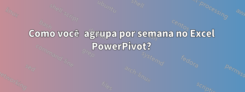 Como você agrupa por semana no Excel PowerPivot?