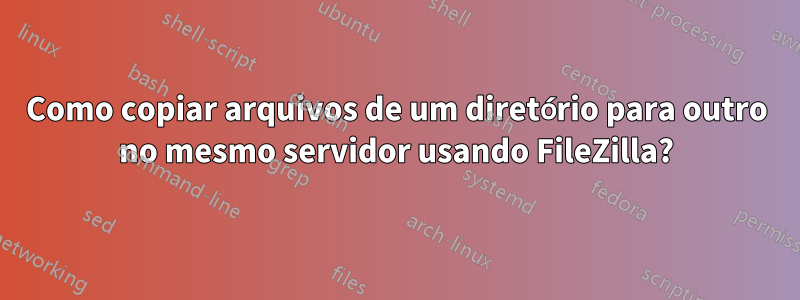 Como copiar arquivos de um diretório para outro no mesmo servidor usando FileZilla?