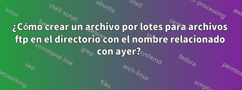 ¿Cómo crear un archivo por lotes para archivos ftp en el directorio con el nombre relacionado con ayer? 