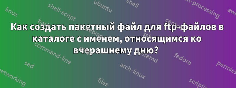 Как создать пакетный файл для ftp-файлов в каталоге с именем, относящимся ко вчерашнему дню? 