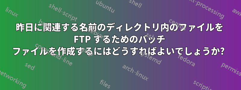 昨日に関連する名前のディレクトリ内のファイルを FTP するためのバッチ ファイルを作成するにはどうすればよいでしょうか? 