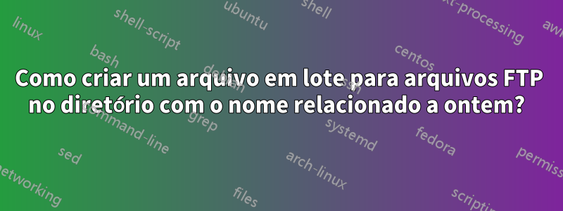 Como criar um arquivo em lote para arquivos FTP no diretório com o nome relacionado a ontem? 