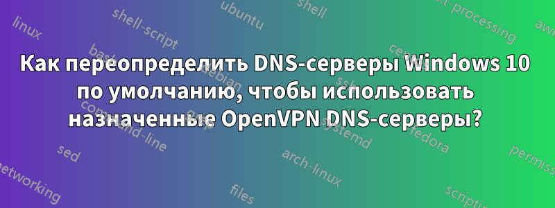 Как переопределить DNS-серверы Windows 10 по умолчанию, чтобы использовать назначенные OpenVPN DNS-серверы?