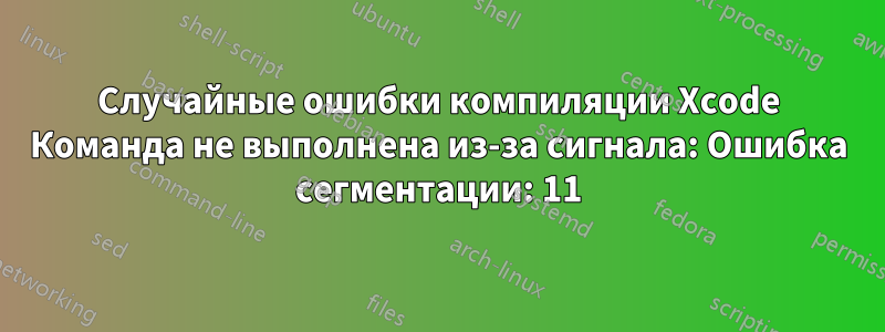 Случайные ошибки компиляции Xcode Команда не выполнена из-за сигнала: Ошибка сегментации: 11