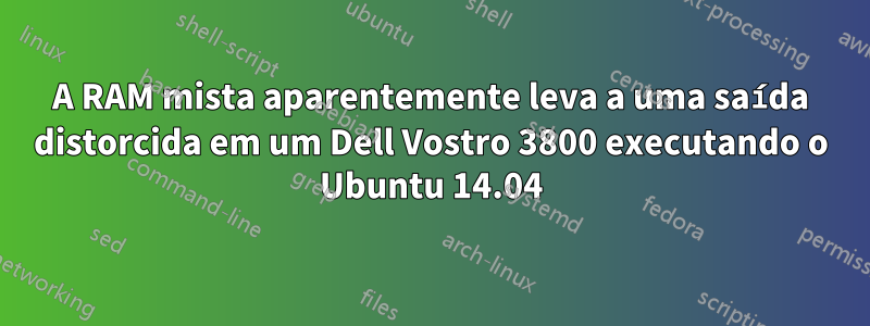 A RAM mista aparentemente leva a uma saída distorcida em um Dell Vostro 3800 executando o Ubuntu 14.04