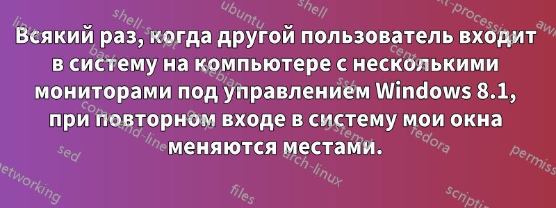 Всякий раз, когда другой пользователь входит в систему на компьютере с несколькими мониторами под управлением Windows 8.1, при повторном входе в систему мои окна меняются местами.