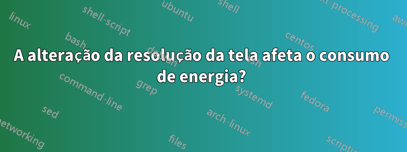 A alteração da resolução da tela afeta o consumo de energia?