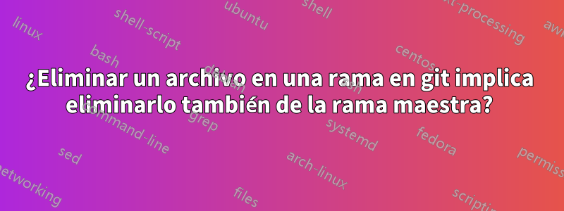 ¿Eliminar un archivo en una rama en git implica eliminarlo también de la rama maestra?