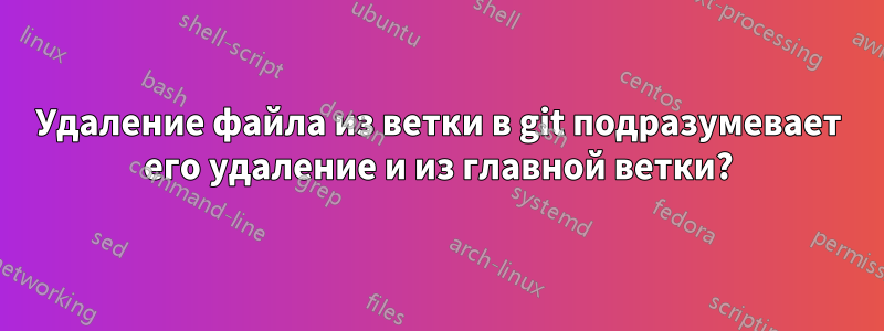 Удаление файла из ветки в git подразумевает его удаление и из главной ветки?