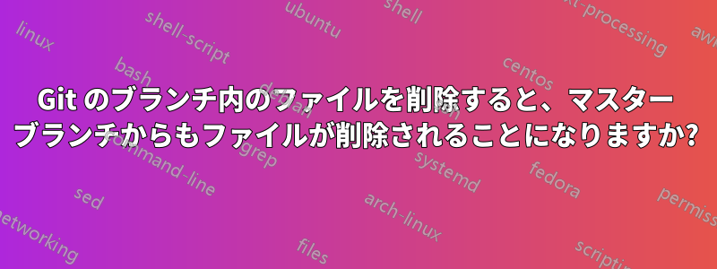 Git のブランチ内のファイルを削除すると、マスター ブランチからもファイルが削除されることになりますか?