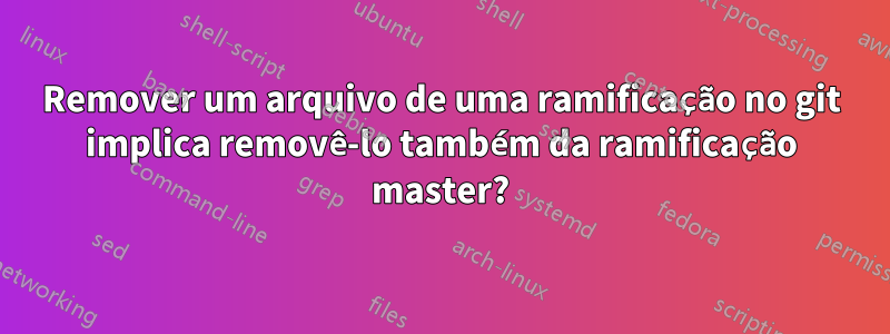 Remover um arquivo de uma ramificação no git implica removê-lo também da ramificação master?