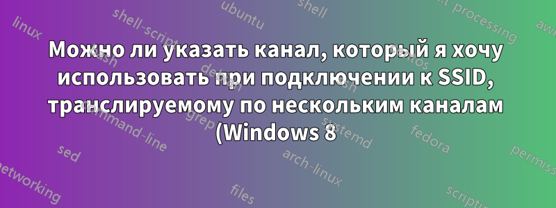 Можно ли указать канал, который я хочу использовать при подключении к SSID, транслируемому по нескольким каналам (Windows 8)?
