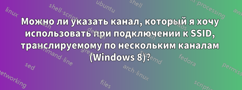 Можно ли указать канал, который я хочу использовать при подключении к SSID, транслируемому по нескольким каналам (Windows 8)?