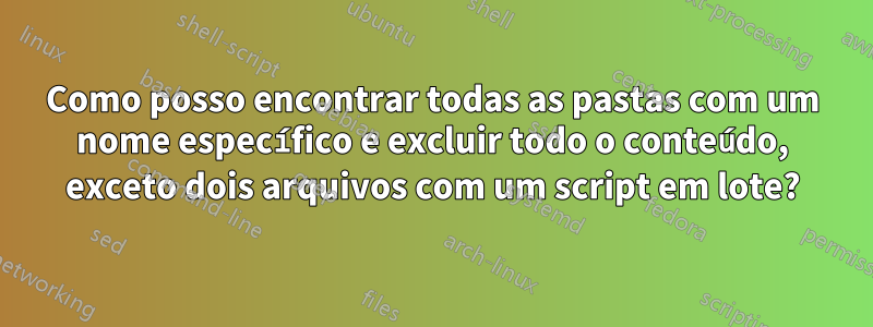 Como posso encontrar todas as pastas com um nome específico e excluir todo o conteúdo, exceto dois arquivos com um script em lote?