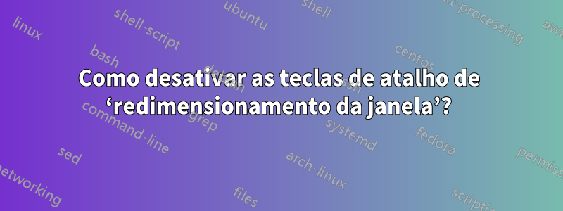 Como desativar as teclas de atalho de ‘redimensionamento da janela’?