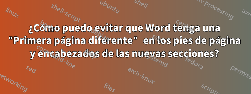 ¿Cómo puedo evitar que Word tenga una "Primera página diferente" en los pies de página y encabezados de las nuevas secciones?