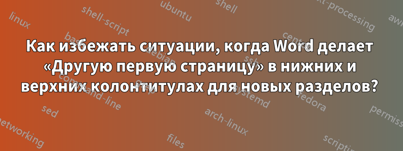 Как избежать ситуации, когда Word делает «Другую первую страницу» в нижних и верхних колонтитулах для новых разделов?