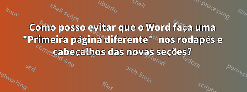 Como posso evitar que o Word faça uma "Primeira página diferente" nos rodapés e cabeçalhos das novas seções?