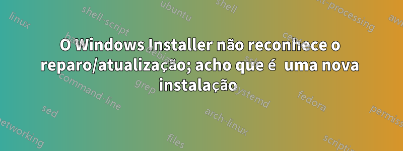 O Windows Installer não reconhece o reparo/atualização; acho que é uma nova instalação 