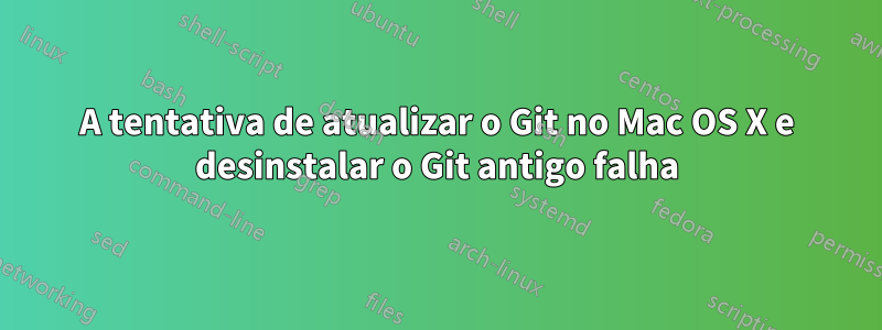 A tentativa de atualizar o Git no Mac OS X e desinstalar o Git antigo falha