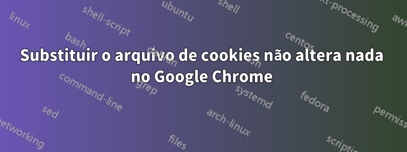 Substituir o arquivo de cookies não altera nada no Google Chrome