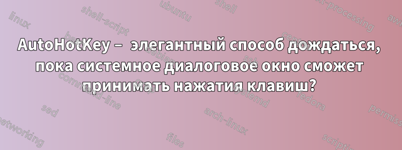 AutoHotKey – элегантный способ дождаться, пока системное диалоговое окно сможет принимать нажатия клавиш?