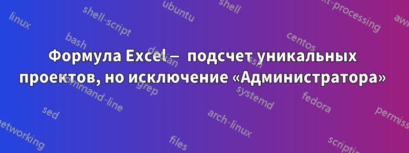 Формула Excel — подсчет уникальных проектов, но исключение «Администратора»