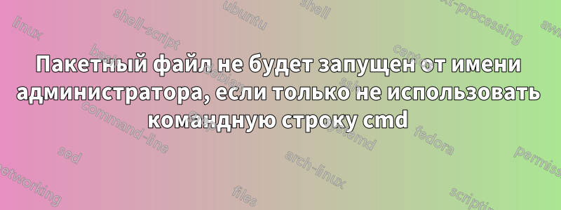 Пакетный файл не будет запущен от имени администратора, если только не использовать командную строку cmd