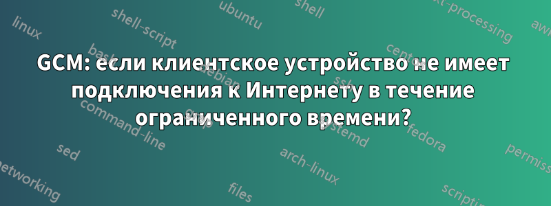 GCM: если клиентское устройство не имеет подключения к Интернету в течение ограниченного времени?