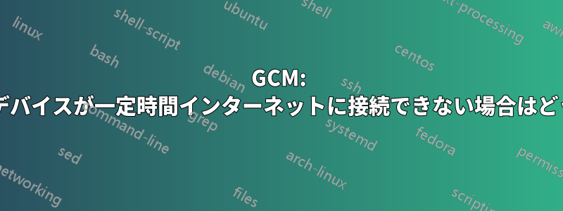 GCM: クライアントデバイスが一定時間インターネットに接続できない場合はどうなりますか?