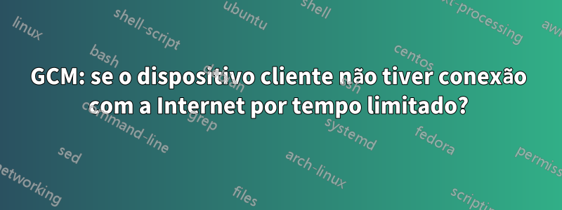 GCM: se o dispositivo cliente não tiver conexão com a Internet por tempo limitado?