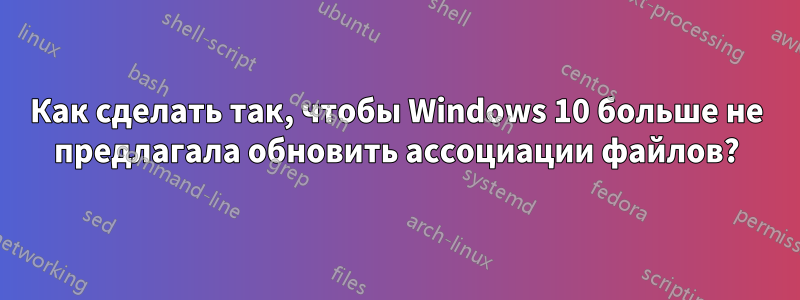 Как сделать так, чтобы Windows 10 больше не предлагала обновить ассоциации файлов?