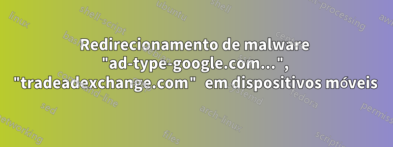 Redirecionamento de malware "ad-type-google.com...", "tradeadexchange.com" em dispositivos móveis