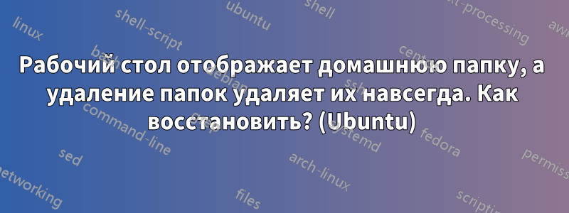 Рабочий стол отображает домашнюю папку, а удаление папок удаляет их навсегда. Как восстановить? (Ubuntu)