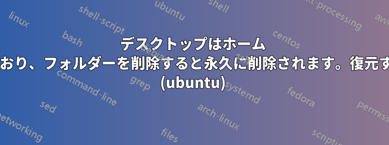 デスクトップはホーム フォルダーをミラーリングしており、フォルダーを削除すると永久に削除されます。復元するにはどうすればよいですか? (ubuntu)