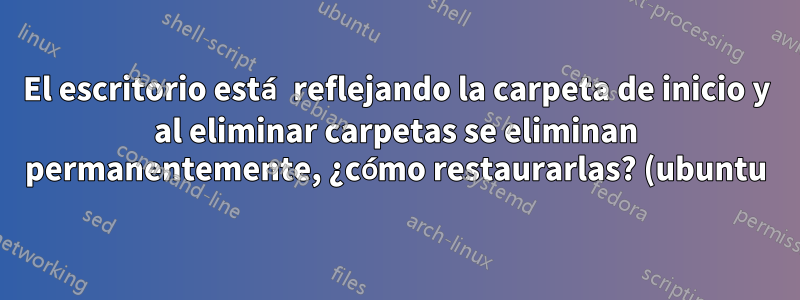 El escritorio está reflejando la carpeta de inicio y al eliminar carpetas se eliminan permanentemente, ¿cómo restaurarlas? (ubuntu)
