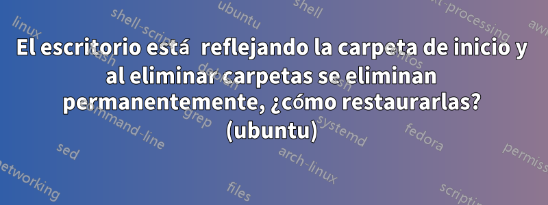 El escritorio está reflejando la carpeta de inicio y al eliminar carpetas se eliminan permanentemente, ¿cómo restaurarlas? (ubuntu)