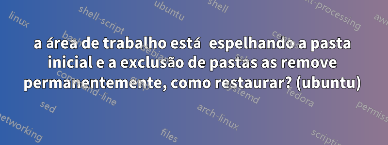 a área de trabalho está espelhando a pasta inicial e a exclusão de pastas as remove permanentemente, como restaurar? (ubuntu)