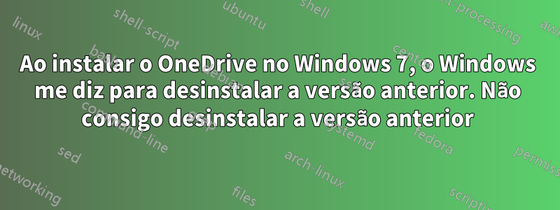 Ao instalar o OneDrive no Windows 7, o Windows me diz para desinstalar a versão anterior. Não consigo desinstalar a versão anterior