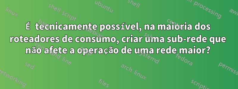 É tecnicamente possível, na maioria dos roteadores de consumo, criar uma sub-rede que não afete a operação de uma rede maior?