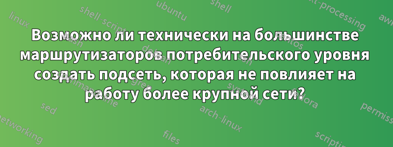 Возможно ли технически на большинстве маршрутизаторов потребительского уровня создать подсеть, которая не повлияет на работу более крупной сети?