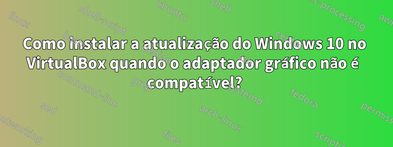 Como instalar a atualização do Windows 10 no VirtualBox quando o adaptador gráfico não é compatível?