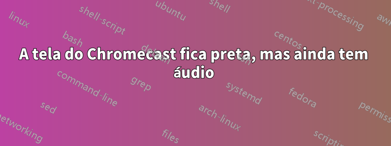 A tela do Chromecast fica preta, mas ainda tem áudio
