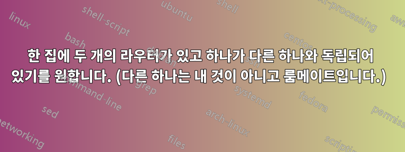 한 집에 두 개의 라우터가 있고 하나가 다른 하나와 독립되어 있기를 원합니다. (다른 하나는 내 것이 아니고 룸메이트입니다.) 