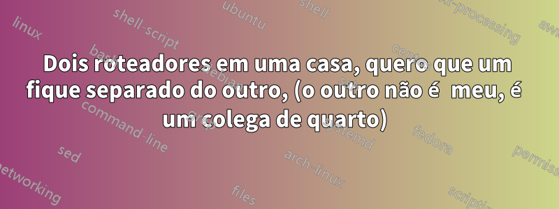 Dois roteadores em uma casa, quero que um fique separado do outro, (o outro não é meu, é um colega de quarto) 