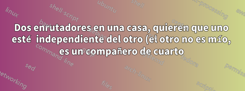 Dos enrutadores en una casa, quieren que uno esté independiente del otro (el otro no es mío, es un compañero de cuarto)