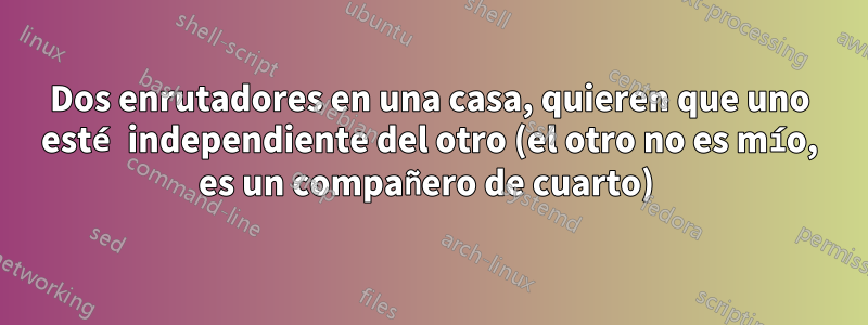 Dos enrutadores en una casa, quieren que uno esté independiente del otro (el otro no es mío, es un compañero de cuarto) 
