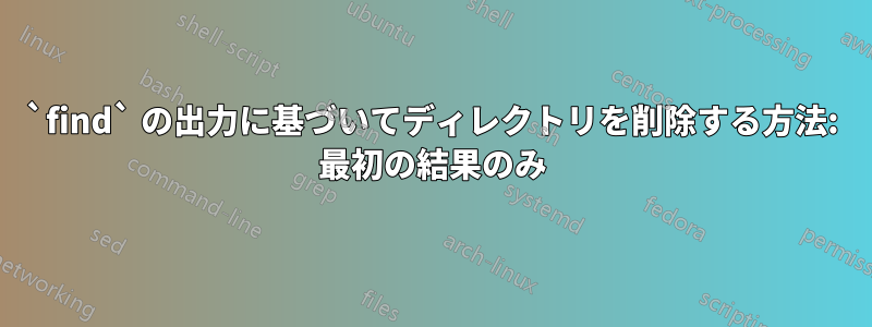 `find` の出力に基づいてディレクトリを削除する方法: 最初の結果のみ