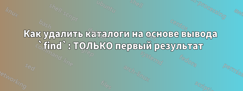 Как удалить каталоги на основе вывода `find`: ТОЛЬКО первый результат