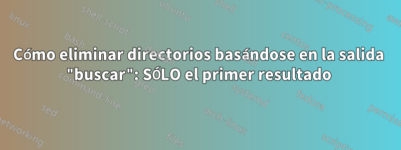 Cómo eliminar directorios basándose en la salida "buscar": SÓLO el primer resultado